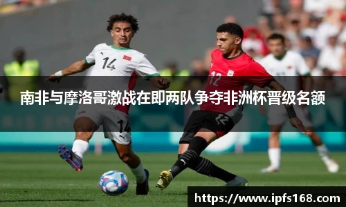 南非与摩洛哥激战在即两队争夺非洲杯晋级名额