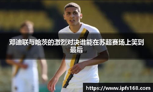 邓迪联与哈茨的激烈对决谁能在苏超赛场上笑到最后