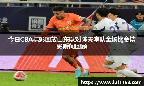 今日CBA精彩回放山东队对阵天津队全场比赛精彩瞬间回顾