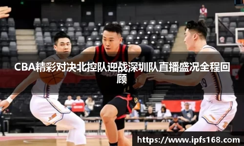 CBA精彩对决北控队迎战深圳队直播盛况全程回顾