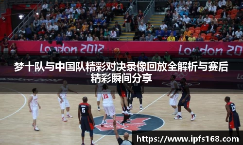 梦十队与中国队精彩对决录像回放全解析与赛后精彩瞬间分享